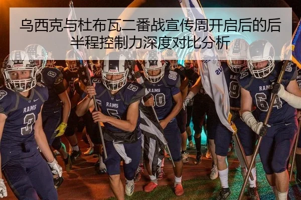 乌西克与杜布瓦二番战宣传周开启后的后半程控制力深度对比分析